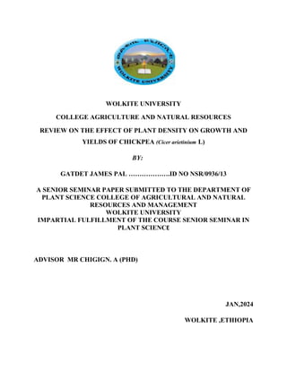 WOLKITE UNIVERSITY
COLLEGE AGRICULTURE AND NATURAL RESOURCES
REVIEW ON THE EFFECT OF PLANT DENSITY ON GROWTH AND
YIELDS OF CHICKPEA (Cicer arietinium L)
BY:
GATDET JAMES PAL ……………….ID NO NSR/0936/13
A SENIOR SEMINAR PAPER SUBMITTED TO THE DEPARTMENT OF
PLANT SCIENCE COLLEGE OF AGRICULTURAL AND NATURAL
RESOURCES AND MANAGEMENT
WOLKITE UNIVERSITY
IMPARTIAL FULFILLMENT OF THE COURSE SENIOR SEMINAR IN
PLANT SCIENCE
ADVISOR MR CHIGIGN. A (PHD)
JAN,2024
WOLKITE ,ETHIOPIA
 