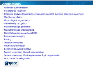 Applications
●   Automatic summarization
●   Co-reference resolution
●   Discourse analysis (elaboration, explanation, contrast, question, statement, assertion)
●   Machine translation
●   Morphological segmentation
●   Named entity recognition
●   Natural language generation
●   Natural language understanding
●   Optical character recognition (OCR)
●   Part-of-speech tagging
●   Parsing
●   Question answering
●   Relationship extraction
●   Sentiment analysis (Polarity)
●   Speech recognition (Speech segmentation)
●   Sentence breaking, Word segmentation, Topic segmentation
●   Word sense disambiguation
 