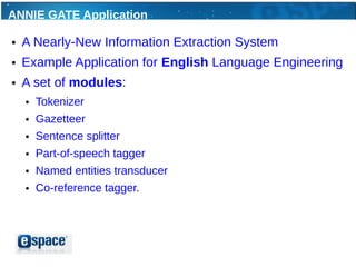 ANNIE GATE Application

●   A Nearly-New Information Extraction System
●   Example Application for English Language Engineering
●   A set of modules:
    ●   Tokenizer
    ●   Gazetteer
    ●   Sentence splitter
    ●   Part-of-speech tagger
    ●   Named entities transducer
    ●   Co-reference tagger.
 