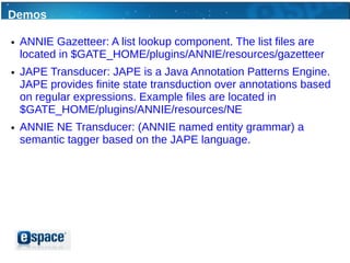 Demos

●   ANNIE Gazetteer: A list lookup component. The list files are
    located in $GATE_HOME/plugins/ANNIE/resources/gazetteer
●   JAPE Transducer: JAPE is a Java Annotation Patterns Engine.
    JAPE provides finite state transduction over annotations based
    on regular expressions. Example files are located in
    $GATE_HOME/plugins/ANNIE/resources/NE
●   ANNIE NE Transducer: (ANNIE named entity grammar) a
    semantic tagger based on the JAPE language.
 