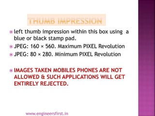  left thumb impression within this box using a
blue or black stamp pad.
 JPEG: 160 × 560. Maximum PIXEL Revolution
 JPEG: 80 × 280. Minimum PIXEL Revolution
 IMAGES TAKEN MOBILES PHONES ARE NOT
ALLOWED & SUCH APPLICATIONS WILL GET
ENTIRELY REJECTED.
www.engineersfirst.in
 