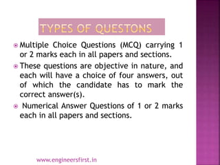  Multiple Choice Questions (MCQ) carrying 1
or 2 marks each in all papers and sections.
 These questions are objective in nature, and
each will have a choice of four answers, out
of which the candidate has to mark the
correct answer(s).
 Numerical Answer Questions of 1 or 2 marks
each in all papers and sections.
www.engineersfirst.in
 