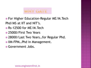  For Higher Education-Regular ME/M.Tech
Phd/MS at IIT and NIT’s.
 Rs-12500 for ME/M.Tech
 25000/First Two Years
 28000/Last Two Years…for Regular Phd.
 IIM-FPM…Phd in Management.
 Government Jobs.
www.engineersfirst.in
 