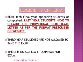  BE/B Tech Final year appearing students or
completed. LAST YEAR STUDENTS HAVE TO
UPLAOD THE PROVISIONAL CERTIFICATE
LETTER AS PER THE FORMAT PRESCRIBED
ON WEBSITE.
 THIRD YEAR STUDENTS ARE NOT ALLOWED TO
TAKE THE EXAM.
 THERE IS NO AGE LIMIT TO APPEAR FOR
EXAM.
www.engineersfirst.in
 