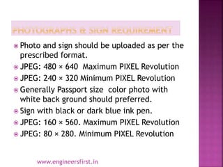  Photo and sign should be uploaded as per the
prescribed format.
 JPEG: 480 × 640 Maximum PIXEL Revolution
 JPEG: 240 × 320 Minimum PIXEL Revolution
 Generally Passport size color photo with
white back ground should preferred.
 Sign with black or dark blue ink pen.
 JPEG: 160 × 560. Maximum PIXEL Revolution
 JPEG: 80 × 280. Minimum PIXEL Revolution
www.engineersfirst.in
 