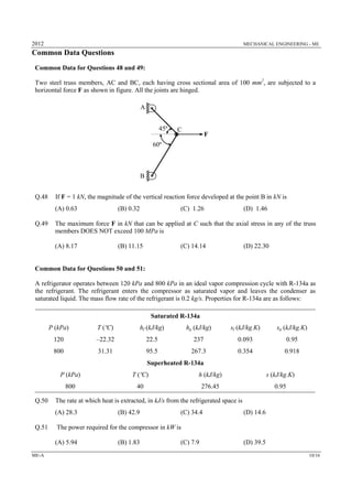 2012 MECHANICAL ENGINEERING - ME
ME-A 10/16
Common Data Questions
Common Data for Questions 48 and 49:
Two steel truss members, AC and BC, each having cross sectional area of 100 mm2
, are subjected to a
horizontal force F as shown in figure. All the joints are hinged.
Q.48 If F = 1 kN, the magnitude of the vertical reaction force developed at the point B in kN is
(A) 0.63 (B) 0.32 (C) 1.26 (D) 1.46
Q.49 The maximum force F in kN that can be applied at C such that the axial stress in any of the truss
members DOES NOT exceed 100 MPa is
(A) 8.17 (B) 11.15 (C) 14.14 (D) 22.30
Common Data for Questions 50 and 51:
A refrigerator operates between 120 kPa and 800 kPa in an ideal vapor compression cycle with R-134a as
the refrigerant. The refrigerant enters the compressor as saturated vapor and leaves the condenser as
saturated liquid. The mass flow rate of the refrigerant is 0.2 kg/s. Properties for R-134a are as follows:
Saturated R-134a
P (kPa) T (ºC) hf (kJ/kg) hg (kJ/kg) sf (kJ/kg.K) sg (kJ/kg.K)
120 –22.32 22.5 237 0.093 0.95
800 31.31 95.5 267.3 0.354 0.918
Superheated R-134a
P (kPa) T (ºC) h (kJ/kg) s (kJ/kg.K)
800 40 276.45 0.95
Q.50 The rate at which heat is extracted, in kJ/s from the refrigerated space is
(A) 28.3 (B) 42.9 (C) 34.4 (D) 14.6
Q.51 The power required for the compressor in kW is
(A) 5.94 (B) 1.83 (C) 7.9 (D) 39.5
60º
45º
A
B
C
F
 