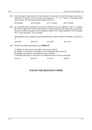 2012 MECHANICAL ENGINEERING - ME
ME-A 13/16
Q.63 A political party orders an arch for the entrance to the ground in which the annual convention is
being held. The profile of the arch follows the equation y = 2x – 0.1x2
where y is the height of the
arch in meters. The maximum possible height of the arch is
(A) 8 meters (B) 10 meters (C) 12 meters (D) 14 meters
Q.64 An automobile plant contracted to buy shock absorbers from two suppliers X and Y. X supplies
60% and Y supplies 40% of the shock absorbers. All shock absorbers are subjected to a quality test.
The ones that pass the quality test are considered reliable. Of X’s shock absorbers, 96% are reliable.
Of Y’s shock absorbers, 72% are reliable.
The probability that a randomly chosen shock absorber, which is found to be reliable, is made by Y
is
(A) 0.288 (B) 0.334 (C) 0.667 (D) 0.720
Q.65 Which of the following assertions are CORRECT?
P: Adding 7 to each entry in a list adds 7 to the mean of the list
Q: Adding 7 to each entry in a list adds 7 to the standard deviation of the list
R: Doubling each entry in a list doubles the mean of the list
S: Doubling each entry in a list leaves the standard deviation of the list unchanged
(A) P, Q (B) Q, R (C) P, R (D) R, S
END OF THE QUESTION PAPER
 