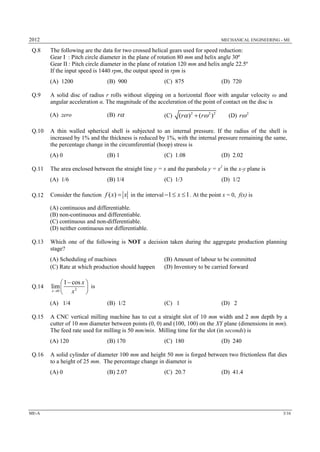 2012 MECHANICAL ENGINEERING - ME
ME-A 3/16
Q.8 The following are the data for two crossed helical gears used for speed reduction:
Gear I : Pitch circle diameter in the plane of rotation 80 mm and helix angle 30º
Gear II : Pitch circle diameter in the plane of rotation 120 mm and helix angle 22.5º
If the input speed is 1440 rpm, the output speed in rpm is
(A) 1200 (B) 900 (C) 875 (D) 720
Q.9 A solid disc of radius r rolls without slipping on a horizontal floor with angular velocity ω and
angular acceleration α. The magnitude of the acceleration of the point of contact on the disc is
(A) zero (B) r (C) 2 2 2
( ) ( )r r  (D) 2
r
Q.10 A thin walled spherical shell is subjected to an internal pressure. If the radius of the shell is
increased by 1% and the thickness is reduced by 1%, with the internal pressure remaining the same,
the percentage change in the circumferential (hoop) stress is
(A) 0 (B) 1 (C) 1.08 (D) 2.02
Q.11 The area enclosed between the straight line y = x and the parabola y = x2
in the x-y plane is
(A) 1/6 (B) 1/4 (C) 1/3 (D) 1/2
Q.12 Consider the function ( )f x x in the interval 1 1x   . At the point x = 0, f(x) is
(A) continuous and differentiable.
(B) non-continuous and differentiable.
(C) continuous and non-differentiable.
(D) neither continuous nor differentiable.
Q.13 Which one of the following is NOT a decision taken during the aggregate production planning
stage?
(A) Scheduling of machines (B) Amount of labour to be committed
(C) Rate at which production should happen (D) Inventory to be carried forward
Q.14 20
1 cos
lim
x
x
x
 
 
 
is
(A) 1/4 (B) 1/2 (C) 1 (D) 2
Q.15 A CNC vertical milling machine has to cut a straight slot of 10 mm width and 2 mm depth by a
cutter of 10 mm diameter between points (0, 0) and (100, 100) on the XY plane (dimensions in mm).
The feed rate used for milling is 50 mm/min. Milling time for the slot (in seconds) is
(A) 120 (B) 170 (C) 180 (D) 240
Q.16 A solid cylinder of diameter 100 mm and height 50 mm is forged between two frictionless flat dies
to a height of 25 mm. The percentage change in diameter is
(A) 0 (B) 2.07 (C) 20.7 (D) 41.4
 