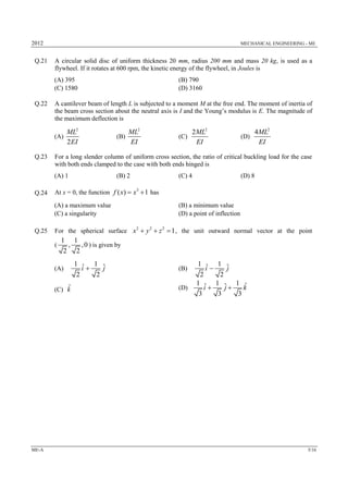 2012 MECHANICAL ENGINEERING - ME
ME-A 5/16
Q.21 A circular solid disc of uniform thickness 20 mm, radius 200 mm and mass 20 kg, is used as a
flywheel. If it rotates at 600 rpm, the kinetic energy of the flywheel, in Joules is
(A) 395 (B) 790
(C) 1580 (D) 3160
Q.22 A cantilever beam of length L is subjected to a moment M at the free end. The moment of inertia of
the beam cross section about the neutral axis is I and the Young’s modulus is E. The magnitude of
the maximum deflection is
(A)
2
2
ML
EI
(B)
2
ML
EI
(C)
2
2ML
EI
(D)
2
4ML
EI
Q.23 For a long slender column of uniform cross section, the ratio of critical buckling load for the case
with both ends clamped to the case with both ends hinged is
(A) 1 (B) 2 (C) 4 (D) 8
Q.24 At x = 0, the function 3
( ) 1f x x  has
(A) a maximum value (B) a minimum value
(C) a singularity (D) a point of inflection
Q.25 For the spherical surface 2 2 2
1x y z   , the unit outward normal vector at the point
(
1 1
, ,0
2 2
) is given by
(A)
1 1ˆ ˆ
2 2
i j (B)
1 1ˆ ˆ
2 2
i j
(C) ˆk (D)
1 1 1 ˆˆ ˆ
3 3 3
i j k 
 