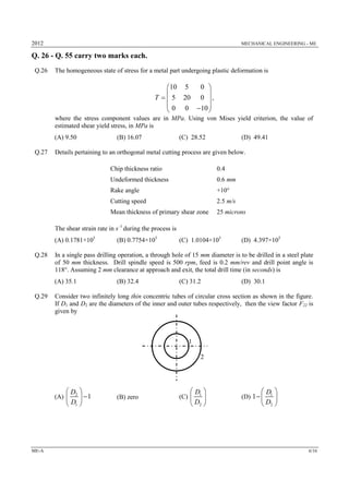 2012 MECHANICAL ENGINEERING - ME
ME-A 6/16
Q. 26 - Q. 55 carry two marks each.
Q.26 The homogeneous state of stress for a metal part undergoing plastic deformation is
10 5 0
5 20 0
0 0 10
T
 
 
  
  
,
where the stress component values are in MPa. Using von Mises yield criterion, the value of
estimated shear yield stress, in MPa is
(A) 9.50 (B) 16.07 (C) 28.52 (D) 49.41
Q.27 Details pertaining to an orthogonal metal cutting process are given below.
Chip thickness ratio 0.4
Undeformed thickness 0.6 mm
Rake angle +10°
Cutting speed 2.5 m/s
Mean thickness of primary shear zone 25 microns
The shear strain rate in s–1
during the process is
(A) 0.1781×105
(B) 0.7754×105
(C) 1.0104×105
(D) 4.397×105
Q.28 In a single pass drilling operation, a through hole of 15 mm diameter is to be drilled in a steel plate
of 50 mm thickness. Drill spindle speed is 500 rpm, feed is 0.2 mm/rev and drill point angle is
118°. Assuming 2 mm clearance at approach and exit, the total drill time (in seconds) is
(A) 35.1 (B) 32.4 (C) 31.2 (D) 30.1
Q.29 Consider two infinitely long thin concentric tubes of circular cross section as shown in the figure.
If D1 and D2 are the diameters of the inner and outer tubes respectively, then the view factor F22 is
given by
(A) 2
1
1
D
D
 
 
 
(B) zero (C) 1
2
D
D
 
 
 
(D) 1
2
1
D
D
 
 
 
1
2
 