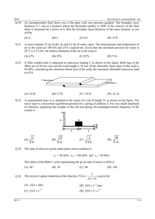 2012 MECHANICAL ENGINEERING - ME
ME-A 7/16
Q.30 An incompressible fluid flows over a flat plate with zero pressure gradient. The boundary layer
thickness is 1 mm at a location where the Reynolds number is 1000. If the velocity of the fluid
alone is increased by a factor of 4, then the boundary layer thickness at the same location, in mm
will be
(A) 4 (B) 2 (C) 0.5 (D) 0.25
Q.31 A room contains 35 kg of dry air and 0.5 kg of water vapor. The total pressure and temperature of
air in the room are 100 kPa and 25°C respectively. Given that the saturation pressure for water at
25°C is 3.17 kPa, the relative humidity of the air in the room is
(A) 67% (B) 55% (C) 83% (D) 71%
Q.32 A fillet welded joint is subjected to transverse loading F as shown in the figure. Both legs of the
fillets are of 10 mm size and the weld length is 30 mm. If the allowable shear stress of the weld is
94 MPa, considering the minimum throat area of the weld, the maximum allowable transverse load
in kN is
(A) 14.44 (B) 17.92 (C) 19.93 (D) 22.16
Q.33 A concentrated mass m is attached at the centre of a rod of length 2L as shown in the figure. The
rod is kept in a horizontal equilibrium position by a spring of stiffness k. For very small amplitude
of vibration, neglecting the weights of the rod and spring, the undamped natural frequency of the
system is
(A)
k
m
(B)
2k
m
(C)
2
k
m
(D)
4k
m
Q.34 The state of stress at a point under plane stress condition is
σxx = 40 MPa, σyy = 100 MPa and τxy = 40 MPa.
The radius of the Mohr’s circle representing the given state of stress in MPa is
(A) 40 (B) 50 (C) 60 (D) 100
Q.35 The inverse Laplace transform of the function
1
( )
( 1)
F s
s s


is given by
(A) ( ) sinf t t (B) ( ) sint
f t e t

(C) ( ) t
f t e
 (D) ( ) 1 t
f t e
 
F
F
mk
L L
 