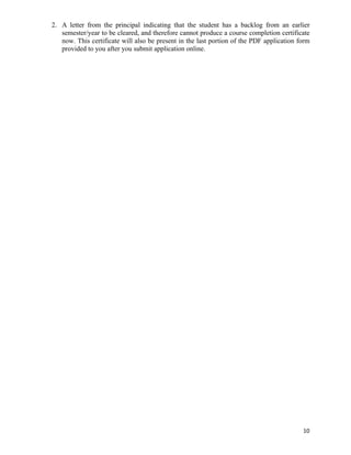 2. A letter from the principal indicating that the student has a backlog from an earlier
   semester/year to be cleared, and therefore cannot produce a course completion certificate
   now. This certificate will also be present in the last portion of the PDF application form
   provided to you after you submit application online.




                                                                                          10	
  
 