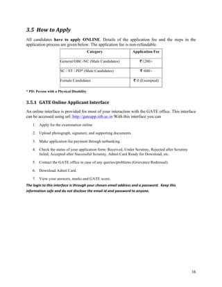 3.5 How	
  to	
  Apply	
  
All candidates have to apply ONLINE. Details of the application fee and the steps in the
application process are given below. The application fee is non-refundable.
                                                         Category                                    Application Fee

                                General/OBC-NC (Male Candidates)                                              1200/-

                                SC / ST / PD* (Male Candidates)                                                600/-

                                Female Candidates                                                        0 (Exempted)

* PD: Person with a Physical Disability


3.5.1 GATE	
  Online	
  Applicant	
  Interface	
  
An online interface is provided for most of your interaction with the GATE office. This interface
can be accessed using url: http://gateapp.iitb.ac.in With this interface you can
      1. Apply for the examination online

      2. Upload photograph, signature, and supporting documents.

      3. Make application fee payment through netbanking.

      4. Check the status of your application form: Received, Under Scrutiny, Rejected after Scrutiny
         failed, Accepted after Successful Scrutiny, Admit Card Ready for Download, etc.

      5. Contact the GATE office in case of any queries/problems (Grievance Redressal).

      6. Download Admit Card.

      7. View your answers, marks and GATE score.
The	
  login	
  to	
  this	
  interface	
  is	
  through	
  your	
  chosen	
  email	
  address	
  and	
  a	
  password.	
  	
  Keep	
  this	
  
information	
  safe	
  and	
  do	
  not	
  disclose	
  the	
  email	
  id	
  and	
  password	
  to	
  anyone.	
  	
  




                                                                                                                                                  16	
  
 