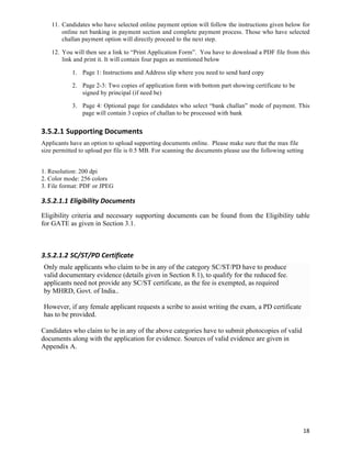 11. Candidates who have selected online payment option will follow the instructions given below for
        online net banking in payment section and complete payment process. Those who have selected
        challan payment option will directly proceed to the next step.

    12. You will then see a link to “Print Application Form”. You have to download a PDF file from this
        link and print it. It will contain four pages as mentioned below

            1. Page 1: Instructions and Address slip where you need to send hard copy

            2. Page 2-3: Two copies of application form with bottom part showing certificate to be
               signed by principal (if need be)

            3. Page 4: Optional page for candidates who select “bank challan” mode of payment. This
               page will contain 3 copies of challan to be processed with bank


3.5.2.1 Supporting	
  Documents	
  
Applicants have an option to upload supporting documents online. Please make sure that the max file
size permitted to upload per file is 0.5 MB. For scanning the documents please use the following setting


1. Resolution: 200 dpi
2. Color mode: 256 colors
3. File format: PDF or JPEG

3.5.2.1.1 Eligibility	
  Documents	
  
Eligibility criteria and necessary supporting documents can be found from the Eligibility table
for GATE as given in Section 3.1.



3.5.2.1.2 SC/ST/PD	
  Certificate	
  
 Only male applicants who claim to be in any of the category SC/ST/PD have to produce
 valid documentary evidence (details given in Section 8.1), to qualify for the reduced fee.
 applicants need not provide any SC/ST certificate, as the fee is exempted, as required
 by MHRD, Govt. of India..

 However, if any female applicant requests a scribe to assist writing the exam, a PD certificate
 has to be provided.

Candidates who claim to be in any of the above categories have to submit photocopies of valid
documents along with the application for evidence. Sources of valid evidence are given in
Appendix A.




                                                                                                       18	
  
 