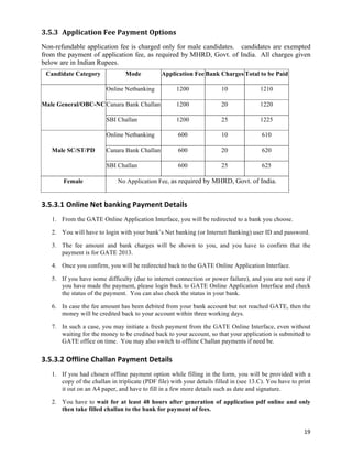 3.5.3 Application	
  Fee	
  Payment	
  Options	
  
Non-refundable application fee is charged only for male candidates. candidates are exempted
from the payment of application fee, as required by MHRD, Govt. of India. All charges given
below are in Indian Rupees.
 Candidate Category              Mode           Application Fee Bank Charges Total to be Paid

                          Online Netbanking            1200             10              1210

Male General/OBC-NC Canara Bank Challan                1200             20              1220

                          SBI Challan                  1200             25              1225

                          Online Netbanking            600              10               610

    Male SC/ST/PD         Canara Bank Challan          600              20               620

                          SBI Challan                  600              25               625

        Female                No Application Fee, as required by MHRD, Govt. of India.


3.5.3.1 Online	
  Net	
  banking	
  Payment	
  Details	
  
    1. From the GATE Online Application Interface, you will be redirected to a bank you choose.

    2. You will have to login with your bank’s Net banking (or Internet Banking) user ID and password.

    3. The fee amount and bank charges will be shown to you, and you have to confirm that the
       payment is for GATE 2013.

    4. Once you confirm, you will be redirected back to the GATE Online Application Interface.

    5. If you have some difficulty (due to internet connection or power failure), and you are not sure if
       you have made the payment, please login back to GATE Online Application Interface and check
       the status of the payment. You can also check the status in your bank.

    6. In case the fee amount has been debited from your bank account but not reached GATE, then the
       money will be credited back to your account within three working days.

    7. In such a case, you may initiate a fresh payment from the GATE Online Interface, even without
       waiting for the money to be credited back to your account, so that your application is submitted to
       GATE office on time. You may also switch to offline Challan payments if need be.

3.5.3.2 Offline	
  Challan	
  Payment	
  Details	
  
    1. If you had chosen offline payment option while filling in the form, you will be provided with a
       copy of the challan in triplicate (PDF file) with your details filled in (see 13.C). You have to print
       it out on an A4 paper, and have to fill in a few more details such as date and signature.

    2. You have to wait for at least 48 hours after generation of application pdf online and only
       then take filled challan to the bank for payment of fees.


                                                                                                          19	
  
 