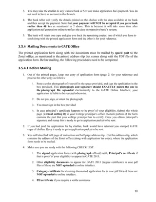 3. You may take the challan to any Canara Bank or SBI and make application fees payment. You do
       not need to have an account in that branch.

    4. The bank teller will verify the details printed on the challan with the data available at the bank
       and then accept the payment. Note that your payment will NOT be accepted if you go to bank
       earlier than 48 hrs as mentioned in 2 above. This is because it will take some time after
       application pdf generation online to reflect the data in respective bank’s system.

    5. The bank will retain one copy and give you back the remaining copies: one of which you have to
       send along with the printed application form and the other is for your reference.

3.5.4 Mailing	
  Documents	
  to	
  GATE	
  Office	
  
The printed application form along with the documents must be mailed by speed post to the
Zonal office, as mentioned in the printed address slip that comes along with the PDF file of the
application form. Before mailing, the following procedures need to be completed

3.5.4.1 Before	
  Mailing	
  
    1. Out of the printed pages, keep one copy of application form (page 2) for your reference and
       process the other copy as follows

            1. Paste a color photograph of yourself in the space provided, and sign the application in the
               box provided. This photograph and signature should EXACTLY match the one in
               the photograph file uploaded electronically to the GATE Online Interface; your
               application is liable to be rejected otherwise.

            2. Do not pin, sign, or attest the photograph

            3. You must sign in the box provided

            4. In case principal’s certificate happens to be proof of your eligibility, Submit the whole
               page (without cutting it) to your College principal’s office. Bottom portion of the form
               contains the part that your college principal has to certify. Once you obtain principal’s
               signature and stamp this is ready to go in application packet to be sent.

    2. If you had paid the application fee by challan, bank would have returned you stamped GATE
       copy of challan. Keep it ready to go in application packet to be sent.

    3. You will also find half page of instruction and half page address slip. Cut this address slip, which
       contains the address of the Zonal office (along with application bar code), where the application
       form needs to be mailed.

    4. Make sure you are ready with the following CHECK LIST:

            1. The signed application form (with photograph affixed) with, Principal’s certificate if
               that is proof of your eligibility to appear in GATE 2013.

            2. Other eligibility documents to appear for GATE 2013 (degree certificate) in case pdf
               files of these are NOT uploaded to online interface.

            3. Category certificate for claiming discounted application fee in case pdf files of these are
               NOT uploaded to online interface.

            4. PD certificate if you require a scribe assistance



                                                                                                        20	
  
 