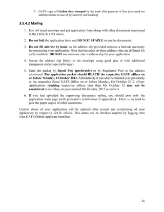 5. GATE copy of Challan duly stamped by the bank after payment of fees (you need not
              submit challan in case of payment by net banking)

3.5.4.2 Mailing	
  
   1. Use A4 sized envelope and put application form along with other documents mentioned
      in the CHECK LIST above.
   2. Do not fold the application form and DO NOT STAPLE or pin the documents.
   3. Do not fill address by hand, as the address slip provided contains a barcode necessary
      for processing your application. Note that barcodes on these address slips are different for
      each candidate. DO NOT use someone else’s address slip for your application.
   4. Secure the address slip firmly to the envelope using good glue or with additional
      transparent sticky tape (cello-tape)
   5. Send the packet by Speed Post (preferably) or by Registered Post to the address
      mentioned. The application packet should REACH the respective GATE offices on
      or before Monday, 8 October 2012. Alternatively it can also be handed over personally
      to the respective Zonal GATE Office on or before Monday, 8th October 2012. (Note:
      Applications reaching respective offices later than 8th October 12 may not be
      considered even if they are post marked 8th October, 2012 or earlier)
   6. If you had uploaded the supporting documents online, you should post only the
      application form page (with principal’s certification if applicable). There is no need to
      post the paper copies of other documents.
Current status of your application will be updated after receipt and scrutinizing of your
application by respective GATE offices. This status can be checked anytime by logging onto
your GATE Online Applicant Interface.




                                                                                               21	
  
 