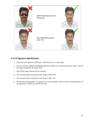 Dark/Tinted Spectacles or
                                    Sunglasses




                                    Poor Digital Resolution
                                    (100×75)




3.5.5.3 Signature	
  Specifications	
  
   1. Please put your signature with black or dark blue ink on a white paper.

   2. Get the signature digitally photographed/image scanned by a professional photo studio, and get
      the image cropped by the studio itself.

   3. Only JPEG image formats will be accepted.

   4. The maximum pixel resolution for the image is 800 x 300.

   5. The minimum pixel resolution for the image is 400 x 150.

   6. Mobile phone photographs of signatures are not acceptable, and can result in disqualification of
      the application without any refund of the fee.

       	
  

       	
  

       	
  

       	
  

       	
  

       	
  

       	
  

       	
  
                                                                                                   25	
  
 
