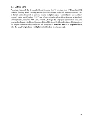 3.6 Admit	
  Card
Admit card can only be downloaded from the zonal GATE websites from 5th December 2012
onwards. Sending Admit cards by post has been discontinued. Bring the downloaded admit card
at the test center along with at least one original (not photocopied / scanned copy) and valid (not
expired) photo identification. ONLY one of the following photo identifications is permitted:
Driving license, Passport, PAN Card, Voter ID, College ID, Employee identification card, or a
notarized Affidavit with Photo, Signature, Date of Birth and Residential Address. Photocopies of
the original identification document are not acceptable. Candidates will NOT be permitted to
take the test, if original and valid photo identification is not presented.




                                                                                                26	
  
 
