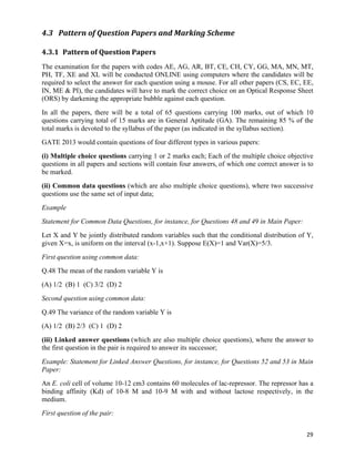 4.3 Pattern	
  of	
  Question	
  Papers	
  and	
  Marking	
  Scheme	
  

4.3.1 Pattern	
  of	
  Question	
  Papers	
  
The examination for the papers with codes AE, AG, AR, BT, CE, CH, CY, GG, MA, MN, MT,
PH, TF, XE and XL will be conducted ONLINE using computers where the candidates will be
required to select the answer for each question using a mouse. For all other papers (CS, EC, EE,
IN, ME & PI), the candidates will have to mark the correct choice on an Optical Response Sheet
(ORS) by darkening the appropriate bubble against each question.
In all the papers, there will be a total of 65 questions carrying 100 marks, out of which 10
questions carrying total of 15 marks are in General Aptitude (GA). The remaining 85 % of the
total marks is devoted to the syllabus of the paper (as indicated in the syllabus section).
GATE 2013 would contain questions of four different types in various papers:
(i) Multiple choice questions carrying 1 or 2 marks each; Each of the multiple choice objective
questions in all papers and sections will contain four answers, of which one correct answer is to
be marked.
(ii) Common data questions (which are also multiple choice questions), where two successive
questions use the same set of input data;
Example
Statement for Common Data Questions, for instance, for Questions 48 and 49 in Main Paper:
Let X and Y be jointly distributed random variables such that the conditional distribution of Y,
given X=x, is uniform on the interval (x-1,x+1). Suppose E(X)=1 and Var(X)=5/3.
First question using common data:
Q.48 The mean of the random variable Y is
(A) 1/2 (B) 1 (C) 3/2 (D) 2
Second question using common data:
Q.49 The variance of the random variable Y is
(A) 1/2 (B) 2/3 (C) 1 (D) 2
(iii) Linked answer questions (which are also multiple choice questions), where the answer to
the first question in the pair is required to answer its successor;
Example: Statement for Linked Answer Questions, for instance, for Questions 52 and 53 in Main
Paper:
An E. coli cell of volume 10-12 cm3 contains 60 molecules of lac-repressor. The repressor has a
binding affinity (Kd) of 10-8 M and 10-9 M with and without lactose respectively, in the
medium.
First question of the pair:


                                                                                              29	
  
 