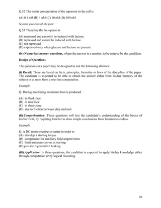 Q.52 The molar concentration of the repressor in the cell is
(A) 0.1 nM (B) 1 nM (C) 10 nM (D) 100 nM
Second question of the pair:
Q.53 Therefore the lac-operon is
(A) repressed and can only be induced with lactose.
(B) repressed and cannot be induced with lactose.
(C) not repressed.
(D) expressed only when glucose and lactose are present.
(iv) Numerical answer questions, where the answer is a number, to be entered by the candidate.
Design of Questions
The questions in a paper may be designed to test the following abilities:
(i) Recall: These are based on facts, principles, formulae or laws of the discipline of the paper.
The candidate is expected to be able to obtain the answer either from his/her memory of the
subject or at most from a one-line computation.
Example
Q. During machining maximum heat is produced
(A)   in flank face
(B)   in rake face
(C)   in shear zone
(D)   due to friction between chip and tool
(ii) Comprehension: These questions will test the candidate’s understanding of the basics of
his/her field, by requiring him/her to draw simple conclusions from fundamental ideas.
Example
Q. A DC motor requires a starter in order to
(A) develop a starting torque
(B) compensate for auxiliary field ampere turns
(C) limit armature current at starting
(D) provide regenerative braking
(iii) Application: In these questions, the candidate is expected to apply his/her knowledge either
through computation or by logical reasoning.




                                                                                               30	
  
 