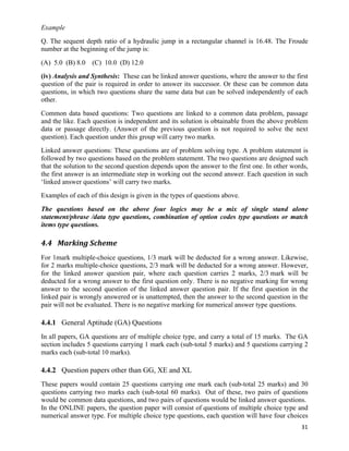 Example
Q. The sequent depth ratio of a hydraulic jump in a rectangular channel is 16.48. The Froude
number at the beginning of the jump is:
(A) 5.0 (B) 8.0   (C) 10.0 (D) 12.0
(iv) Analysis and Synthesis: These can be linked answer questions, where the answer to the first
question of the pair is required in order to answer its successor. Or these can be common data
questions, in which two questions share the same data but can be solved independently of each
other.
Common data based questions: Two questions are linked to a common data problem, passage
and the like. Each question is independent and its solution is obtainable from the above problem
data or passage directly. (Answer of the previous question is not required to solve the next
question). Each question under this group will carry two marks.
Linked answer questions: These questions are of problem solving type. A problem statement is
followed by two questions based on the problem statement. The two questions are designed such
that the solution to the second question depends upon the answer to the first one. In other words,
the first answer is an intermediate step in working out the second answer. Each question in such
‘linked answer questions’ will carry two marks.
Examples of each of this design is given in the types of questions above.
The questions based on the above four logics may be a mix of single stand alone
statement/phrase /data type questions, combination of option codes type questions or match
items type questions.

4.4 Marking	
  Scheme	
  
For 1mark multiple-choice questions, 1/3 mark will be deducted for a wrong answer. Likewise,
for 2 marks multiple-choice questions, 2/3 mark will be deducted for a wrong answer. However,
for the linked answer question pair, where each question carries 2 marks, 2/3 mark will be
deducted for a wrong answer to the first question only. There is no negative marking for wrong
answer to the second question of the linked answer question pair. If the first question in the
linked pair is wrongly answered or is unattempted, then the answer to the second question in the
pair will not be evaluated. There is no negative marking for numerical answer type questions.

4.4.1 General Aptitude (GA) Questions
In all papers, GA questions are of multiple choice type, and carry a total of 15 marks. The GA
section includes 5 questions carrying 1 mark each (sub-total 5 marks) and 5 questions carrying 2
marks each (sub-total 10 marks).

4.4.2 Question papers other than GG, XE and XL
These papers would contain 25 questions carrying one mark each (sub-total 25 marks) and 30
questions carrying two marks each (sub-total 60 marks). Out of these, two pairs of questions
would be common data questions, and two pairs of questions would be linked answer questions.
In the ONLINE papers, the question paper will consist of questions of multiple choice type and
numerical answer type. For multiple choice type questions, each question will have four choices
                                                                                               31	
  
 
