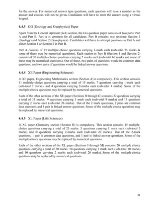 for the answer. For numerical answer type questions, each question will have a number as the
answer and choices will not be given. Candidates will have to enter the answer using a virtual
keypad.

4.4.3 GG (Geology and Geophysics) Paper
Apart from the General Aptitude (GA) section, the GG question paper consists of two parts: Part
A and Part B. Part A is common for all candidates. Part B contains two sections: Section 1
(Geology) and Section 2 (Geo-physics). Candidates will have to attempt questions in Part A and
either Section 1 or Section 2 in Part B.
Part A consists of 25 multiple-choice questions carrying 1-mark each (sub-total 25 marks &
some of these may be numerical questions). Each section in Part B (Section 1 and Section 2)
consists of 30 multiple-choice questions carrying 2 marks each (sub-total 60 marks and some of
these may be numerical questions). Out of these, two pairs of questions would be common data
questions, and two pairs of questions would be linked answer questions.

4.4.4 XE Paper (Engineering Sciences)
In XE paper, Engineering Mathematics section (Section A) is compulsory. This section contains
11 multiple-choice questions carrying a total of 15 marks: 7 questions carrying 1-mark each
(sub-total 7 marks), and 4 questions carrying 2-marks each (sub-total 8 marks). Some of the
multiple-choice questions may be replaced by numerical questions.
Each of the other sections of the XE paper (Sections B through G) contains 22 questions carrying
a total of 35 marks: 9 questions carrying 1 mark each (sub-total 9 marks) and 13 questions
carrying 2 marks each (sub-total 26 marks). Out of the 2 mark questions, 2 pairs are common
data questions and 1 pair is linked answer questions. Some of the multiple choice questions may
be replaced by numerical questions.

4.4.5 XL Paper (Life Sciences)
In XL paper, Chemistry section (Section H) is compulsory. This section contains 15 multiple-
choice questions carrying a total of 25 marks: 5 questions carrying 1 mark each (sub-total 5
marks) and 10 questions carrying 2-marks each (sub-total 20 marks). Out of the 2-mark
questions, 1 pair is common data questions, and 1 pair is linked answer questions. Some of the
multiple-choice questions may be replaced by numerical questions.
Each of the other sections of the XL paper (Sections I through M) contains 20 multiple choice
questions carrying a total of 30 marks: 10 questions carrying 1 mark each (sub-total 10 marks)
and 10 questions carrying 2 marks each (sub-total 20 marks). Some of the multiple-choice
questions may be replaced by numerical questions.




                                                                                             32	
  
 