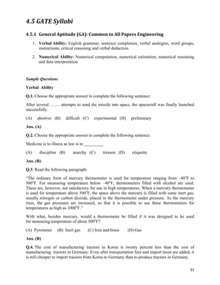 4.5 GATE	
  Syllabi	
  
4.5.1 General	
  Aptitude	
  (GA):	
  Common	
  to	
  All	
  Papers	
  Engineering	
  
      1. Verbal Ability: English grammar, sentence completion, verbal analogies, word groups,
         instructions, critical reasoning and verbal deduction.
      2. Numerical Ability: Numerical computation, numerical estimation, numerical reasoning
         and data interpretation.


Sample Questions
Verbal Ability
Q.1. Choose the appropriate answer to complete the following sentence:
After several ……. attempts to send the missile into space, the spacecraft was finally launched
successfully.
(A)     abortive (B)      difficult (C)   experimental (D)       preliminary
Ans. (A)
Q.2. Choose the appropriate answer to complete the following sentence:
Medicine is to illness as law is to _________
(A)      discipline (B)      anarchy (C)       treason (D)       etiquette
Ans. (B)
Q.3. Read the following paragraph:
“The ordinary form of mercury thermometer is used for temperature ranging from –40oF to
500oF. For measuring temperature below –40oF, thermometers filled with alcohol are used.
These are, however, not satisfactory for use in high temperatures. When a mercury thermometer
is used for temperature above 500oF, the space above the mercury is filled with some inert gas,
usually nitrogen or carbon dioxide, placed in the thermometer under pressure. As the mercury
rises, the gas pressures are increased, so that it is possible to use these thermometers for
temperatures as high as 1000oF.”
With what, besides mercury, would a thermometer be filled if it was designed to be used
for measuring temperature of about 500oF?
(A) Pyrometer      (B) Inert gas      (C) Iron and brass       (D) Gas
Ans. (B)
Q.4. The cost of manufacturing tractors in Korea is twenty percent less than the cost of
manufacturing tractors in Germany. Even after transportation fees and import taxes are added, it
is still cheaper to import tractors from Korea to Germany than to produce tractors in Germany.

                                                                                             33	
  
 