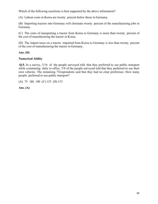 Which of the following assertions is best supported by the above information?
(A) Labour costs in Korea are twenty percent below those in Germany.
(B) Importing tractors into Germany will eliminate twenty percent of the manufacturing jobs in
Germany.
(C) The costs of transporting a tractor from Korea to Germany is more than twenty percent of
the cost of manufacturing the tractor in Korea.
(D) The import taxes on a tractor imported from Korea to Germany is less than twenty percent
of the cost of manufacturing the tractor in Germany.
Ans. (D)
Numerical Ability
 Q.5. In a survey, 3/16 of the people surveyed told that they preferred to use public transport
while commuting daily to office. 5/8 of the people surveyed told that they preferred to use their
own vehicles. The remaining 75respondents said that they had no clear preference. How many
people preferred to use public transport?
(A) 75 (B) 100 (C) 125 (D) 133
Ans. (A)




                                                                                              34	
  
 