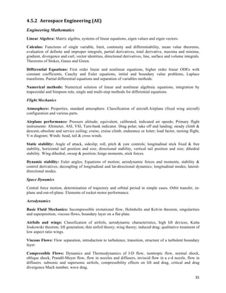 4.5.2 Aerospace	
  Engineering	
  (AE)	
  
Engineering Mathematics
Linear Algebra: Matrix algebra, systems of linear equations, eigen values and eigen vectors.

Calculus: Functions of single variable, limit, continuity and differentiability, mean value theorems,
evaluation of definite and improper integrals, partial derivatives, total derivative, maxima and minima,
gradient, divergence and curl, vector identities, directional derivatives, line, surface and volume integrals.
Theorems of Stokes, Gauss and Green.

Differential Equations: First order linear and nonlinear equations, higher order linear ODEs with
constant coefficients, Cauchy and Euler equations, initial and boundary value problems, Laplace
transforms. Partial differential equations and separation of variables methods.

Numerical methods: Numerical solution of linear and nonlinear algebraic equations, integration by
trapezoidal and Simpson rule, single and multi-step methods for differential equations.

Flight Mechanics

Atmosphere: Properties, standard atmosphere. Classification of aircraft.Airplane (fixed wing aircraft)
configuration and various parts.

Airplane performance: Pressure altitude; equivalent, calibrated, indicated air speeds; Primary flight
instruments: Altimeter, ASI, VSI, Turn-bank indicator. Drag polar; take off and landing; steady climb &
descent,-absolute and service ceiling; cruise, cruise climb, endurance or loiter; load factor, turning flight,
V-n diagram; Winds: head, tail & cross winds.

Static stability: Angle of attack, sideslip; roll, pitch & yaw controls; longitudinal stick fixed & free
stability, horizontal tail position and size; directional stability, vertical tail position and size; dihedral
stability. Wing dihedral, sweep & position; hinge moments, stick forces.

Dynamic stability: Euler angles; Equations of motion; aerodynamic forces and moments, stability &
control derivatives; decoupling of longitudinal and lat-directional dynamics; longitudinal modes; lateral-
directional modes.

Space Dynamics

Central force motion, determination of trajectory and orbital period in simple cases. Orbit transfer, in-
plane and out-of-plane. Elements of rocket motor performance.

Aerodynamics

Basic Fluid Mechanics: Incompressible irrotational flow, Helmholtz and Kelvin theorem, singularities
and superposition, viscous flows, boundary layer on a flat plate.

Airfoils and wings: Classification of airfoils, aerodynamic characteristics, high lift devices, Kutta
Joukowski theorem; lift generation; thin airfoil theory; wing theory; induced drag; qualitative treatment of
low aspect ratio wings.

Viscous Flows: Flow separation, introduction to turbulence, transition, structure of a turbulent boundary
layer.

Compressible Flows: Dynamics and Thermodynamics of I-D flow, isentropic flow, normal shock,
oblique shock, Prandtl-Meyer flow, flow in nozzles and diffusers, inviscid flow in a c-d nozzle, flow in
diffusers. subsonic and supersonic airfoils, compressibility effects on lift and drag, critical and drag
divergence Mach number, wave drag.

                                                                                                           35	
  
 