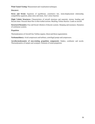 Wind Tunnel Testing: Measurement and visualisation techniques.

Structures

Stress and Strain: Equations of equilibrium, constitutive law, strain-displacement relationship,
compatibility equations, plane stress and strain, Airy’s stress function.

Flight Vehicle Structures: Characteristics of aircraft structures and materials, torsion, bending and
flexural shear. Flexural shear flow in thin-walled sections. Buckling. Failure theories. Loads on aircraft.

Structural Dynamics: Free and forced vibration of discrete systems. Damping and resonance. Dynamics
of continuous systems.

Propulsion

Thermodynamics of Aircraft Gas Turbine engines, thrust and thrust augmentation.

Turbomachinery: Axial compressors and turbines, centrifugal pumps and compressors.

Aerothermodynamics of non-rotating propulsion components: Intakes, combustor and nozzle.
Thermodynamics of ramjets and scramjets. Elements of rocket propulsion.




                                                                                                        36	
  
 