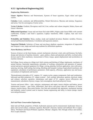 4.5.3 Agricultural	
  Engineering	
  (AG)	
  
Engineering Mathematics

Linear Algebra: Matrices and Determinants, Systems of linear equations, Eigen values and eigen
vectors.

Calculus: Limit, continuity and differentiability; Partial Derivatives; Maxima and minima; Sequences
and series; Test for convergence; Fourier series.

Vector Calculus: Gradient; Divergence and Curl; Line; surface and volume integrals; Stokes, Gauss and
Green’s theorems.

Differential Equations: Linear and non-linear first order ODEs; Higher order linear ODEs with constant
coefficients; Cauchy’s and Euler’s equations; Laplace transforms; PDEs -Laplace, heat and wave
equations.

Probability and Statistics: Mean, median, mode and standard deviation; Random variables; Poisson,
normal and binomial distributions; Correlation and regression analysis.

Numerical Methods: Solutions of linear and non-linear algebraic equations; integration of trapezoidal
and Simpson’s rule; single and multi-step methods for differential equations.

Farm Machinery And Power

Sources of power on the farm-human, animal, mechanical, electrical, wind, solar and biomass; bio-fuels;
design and selection of machine elements – gears, pulleys, chains and sprockets and belts; overload safety
devices used in farm machinery; measurement of force, torque, speed, displacement and acceleration on
machine elements.

Soil tillage; forces acting on a tillage tool; hitch systems and hitching of tillage implements; mechanics of
animal traction; functional requirements, principles of working, construction and operation of manual,
animal and power operated equipment for tillage, sowing, planting, fertilizer application, inter-cultivation,
spraying, mowing, chaff cutting, harvesting, threshing and transport; testing of agricultural machinery and
equipment; calculation of performance parameters -field capacity, efficiency, application rate and losses;
cost analysis of implements and tractors

Thermodynamic principles of I.C. engines; I.C. engine cycles; engine components; fuels and combustion;
lubricants and their properties; I.C. engine systems – fuel, cooling, lubrication, ignition, electrical, intake
and exhaust; selection, operation, maintenance and repair of I.C. engines; power efficiencies and
measurement; calculation of power, torque, fuel consumption, heat load and power losses.

Tractors and power tillers – type, selection, maintenance and repair; tractor clutches and brakes; power
transmission systems – gear trains, differential, final drives and power take-off; mechanics of tractor
chassis; traction theory; three point hitches- free link and restrained link operations; mechanical steering
and hydraulic control systems used in tractors; human engineering and safety in tractor design; tractor
tests and performance.




Soil And Water Conservation Engineering

Ideal and real fluids, properties of fluids; hydrostatic pressure and its measurement; hydrostatic forces on
plane and curved surface; continuity equation; Bernoulli’s theorem; laminar and turbulent flow in pipes,
Darcy- Weisbach and Hazen-Williams equations, Moody’s diagram; flow through orifices and notches;
flow in open channels.
                                                                                                          37	
  
 