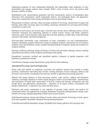 Engineering properties of soils; fundamental definitions and relationships; index properties of soils;
permeability and seepage analysis; shear strength, Mohr’s circle of stress, active and passive earth
pressures; stability of slopes.

Hydrological cycle; meteorological parameters and their measurement, analysis of precipitation data;
abstraction from precipitation; runoff; hydrograph analysis, unit hydrograph theory and application;
stream flow measurement; flood routing, hydrological reservoir and channel routing.

Measurement of distance and area; chain surveying, methods of traversing; measurement of angles and
bearings, plane table surveying; types of levelling; contouring; instruments for surveying and levelling;
computation of earth work.

Mechanics of soil erosion, soil erosion types; wind and water erosion; factors affecting erosion; soil loss
estimation; biological and engineering measures to control erosion; terraces and bunds; vegetative
waterways; gully control structures, drop, drop inlet and chute spillways; earthen dams; water harvesting
structures, farm ponds, watershed management.

Soil-water-plant relationship, water requirement of crops; consumptive use and evapotranspiration;
irrigation scheduling; irrigation efficiencies; design of irrigation channels; measurement of soil moisture,
irrigation water and infiltration; surface, sprinkler and drip methods of irrigation; design and evaluation of
irrigation methods.

Drainage coefficient; planning, design and layout of surface and sub-surface drainage systems; leaching
requirement and salinity control; irrigation and drainage water quality.

Groundwater occurrence confined and unconfined aquifers, evaluation of aquifer properties; well
hydraulics; groundwater recharge.

Classification of pumps; pump characteristics; pump selection and installation.

Agricultural Processing And Food Engineering

Steady state heat transfer in conduction, convection and radiation; transient heat transfer in simple
geometry; condensation and boiling heat transfer; working principles of heat exchangers; diffusive and
convective mass transfer; simultaneous heat and mass transfer in agricultural processing operations.

Material and energy balances in food processing systems; water activity, sorption and desorption
isotherms; centrifugal separation of solids, liquids and gases; kinetics of microbial death – pasteurization
and sterilization of liquid foods; preservation of food by cooling and freezing; refrigeration and cold
storage basics and applications; psychrometry – properties of air-vapour mixture; concentration and
drying of liquid foods – evaporators, tray, drum and spray dryers.

Mechanics and energy requirement in size reduction of granular solids; particle size analysis for
comminuted solids; size separation by screening; fluidization of granular solids-pneumatic, bucket, screw
and belt conveying; cleaning and grading; Effectiveness of grain cleaners.

Hydrothermal treatment, drying and milling of cereals, pulses and oilseeds; Processing of seeds, spices,
fruits and vegetables; By-product utilization from processing industries.

Controlled and modified atmosphere storage; Perishable food storage, godowns, bins and grain silos.




                                                                                                           38	
  
 