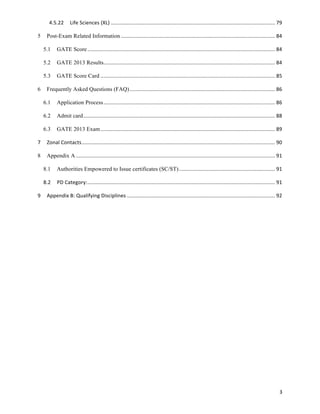 4.5.22	
   Life	
  Sciences	
  (XL)	
  .................................................................................................................	
  79	
  

5	
   Post-Exam Related Information	
  ..........................................................................................................	
  84	
  

   5.1	
   GATE Score	
  .................................................................................................................................	
  84	
  

   5.2	
   GATE 2013 Results	
  
                            ......................................................................................................................	
  84	
  

   5.3	
   GATE Score Card	
  ........................................................................................................................	
  85	
  

6	
   Frequently Asked Questions (FAQ)	
  ....................................................................................................	
  86	
  

   6.1	
   Application Process	
  ......................................................................................................................	
  86	
  

   6.2	
   Admit card	
  ....................................................................................................................................	
  88	
  

   6.3	
   GATE 2013 Exam	
  ........................................................................................................................	
  89	
  

7	
   Zonal	
  Contacts	
  .....................................................................................................................................	
  90	
  

8	
   Appendix A	
  .........................................................................................................................................	
  91	
  

   8.1	
   Authorities Empowered to Issue certificates (SC/ST)	
  ..................................................................	
  91	
  

   8.2	
   PD	
  Category:	
  .................................................................................................................................	
  91	
  

9	
   Appendix	
  B:	
  Qualifying	
  Disciplines	
  ......................................................................................................	
  92	
  




                                                                                                                                                                       3	
  
 