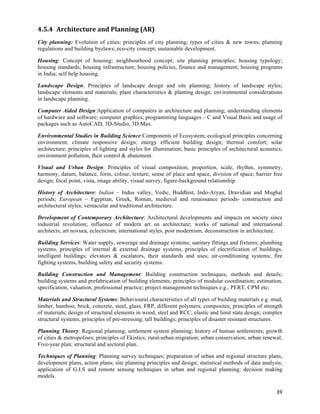 4.5.4 Architecture	
  and	
  Planning	
  (AR)	
  
City planning: Evolution of cities; principles of city planning; types of cities & new towns; planning
regulations and building byelaws; eco-city concept; sustainable development.

Housing: Concept of housing; neighbourhood concept; site planning principles; housing typology;
housing standards; housing infrastructure; housing policies, finance and management; housing programs
in India; self help housing.

Landscape Design: Principles of landscape design and site planning; history of landscape styles;
landscape elements and materials; plant characteristics & planting design; environmental considerations
in landscape planning.

Computer Aided Design:Application of computers in architecture and planning; understanding elements
of hardware and software; computer graphics; programming languages – C and Visual Basic and usage of
packages such as AutoCAD, 3D-Studio, 3D Max.

Environmental Studies in Building Science:Components of Ecosystem; ecological principles concerning
environment; climate responsive design; energy efficient building design; thermal comfort; solar
architecture; principles of lighting and styles for illumination; basic principles of architectural acoustics;
environment pollution, their control & abatement.

Visual and Urban Design: Principles of visual composition; proportion, scale, rhythm, symmetry,
harmony, datum, balance, form, colour, texture; sense of place and space, division of space; barrier free
design; focal point, vista, image ability, visual survey, figure-background relationship.

History of Architecture: Indian – Indus valley, Vedic, Buddhist, Indo-Aryan, Dravidian and Mughal
periods; European – Egyptian, Greek, Roman, medieval and renaissance periods- construction and
architectural styles; vernacular and traditional architecture.

Development of Contemporary Architecture: Architectural developments and impacts on society since
industrial revolution; influence of modern art on architecture; works of national and international
architects; art novuea, eclecticism, international styles, post modernism, deconstruction in architecture.

Building Services: Water supply, sewerage and drainage systems; sanitary fittings and fixtures; plumbing
systems, principles of internal & external drainage systems, principles of electrification of buildings,
intelligent buildings; elevators & escalators, their standards and uses; air-conditioning systems; fire
fighting systems, building safety and security systems.

Building Construction and Management: Building construction techniques, methods and details;
building systems and prefabrication of building elements; principles of modular coordination; estimation,
specification, valuation, professional practice; project management techniques e.g., PERT, CPM etc;

Materials and Structural Systems: Behavioural characteristics of all types of building materials e.g. mud,
timber, bamboo, brick, concrete, steel, glass, FRP, different polymers, composites; principles of strength
of materials; design of structural elements in wood, steel and RCC; elastic and limit state design; complex
structural systems; principles of pre-stressing; tall buildings; principles of disaster resistant structures.

Planning Theory: Regional planning; settlement system planning; history of human settlements; growth
of cities & metropolises; principles of Ekistics; rural-urban migration; urban conservation; urban renewal;
Five-year plan; structural and sectoral plan.

Techniques of Planning: Planning survey techniques; preparation of urban and regional structure plans,
development plans, action plans; site planning principles and design; statistical methods of data analysis;
application of G.I.S and remote sensing techniques in urban and regional planning; decision making
models.

                                                                                                           39	
  
 