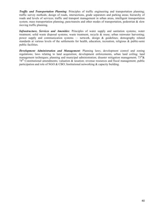 Traffic and Transportation Planning: Principles of traffic engineering and transportation planning;
traffic survey methods; design of roads, intersections, grade separators and parking areas; hierarchy of
roads and levels of services; traffic and transport management in urban areas, intelligent transportation
system; mass transportation planning; para-transits and other modes of transportation, pedestrian & slow
moving traffic planning.

Infrastructure, Services and Amenities: Principles of water supply and sanitation systems; water
treatment; solid waste disposal systems; waste treatment, recycle & reuse; urban rainwater harvesting;
power supply and communication systems — network, design & guidelines; demography related
standards at various levels of the settlements for health, education, recreation, religious & public-semi
public facilities.

Development Administration and Management: Planning laws; development control and zoning
regulations; laws relating to land acquisition; development enforcements, urban land ceiling; land
management techniques; planning and municipal administration; disaster mitigation management; 73rd&
74th Constitutional amendments; valuation & taxation; revenue resources and fiscal management; public
participation and role of NGO & CBO; Institutional networking & capacity building.




                                                                                                      40	
  
 