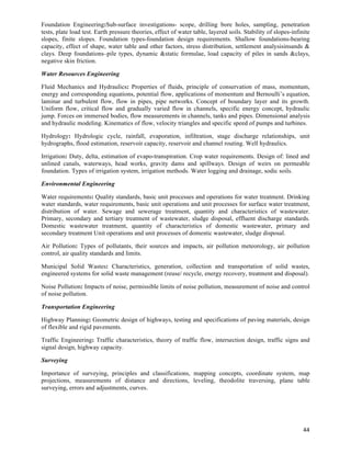 Foundation Engineering:Sub-surface investigations- scope, drilling bore holes, sampling, penetration
tests, plate load test. Earth pressure theories, effect of water table, layered soils. Stability of slopes-infinite
slopes, finite slopes. Foundation types-foundation design requirements. Shallow foundations-bearing
capacity, effect of shape, water table and other factors, stress distribution, settlement analysisinsands &
clays. Deep foundations–pile types, dynamic &static formulae, load capacity of piles in sands &clays,
negative skin friction.

Water Resources Engineering

Fluid Mechanics and Hydraulics: Properties of fluids, principle of conservation of mass, momentum,
energy and corresponding equations, potential flow, applications of momentum and Bernoulli’s equation,
laminar and turbulent flow, flow in pipes, pipe networks. Concept of boundary layer and its growth.
Uniform flow, critical flow and gradually varied flow in channels, specific energy concept, hydraulic
jump. Forces on immersed bodies, flow measurements in channels, tanks and pipes. Dimensional analysis
and hydraulic modeling. Kinematics of flow, velocity triangles and specific speed of pumps and turbines.

Hydrology: Hydrologic cycle, rainfall, evaporation, infiltration, stage discharge relationships, unit
hydrographs, flood estimation, reservoir capacity, reservoir and channel routing. Well hydraulics.

Irrigation: Duty, delta, estimation of evapo-transpiration. Crop water requirements. Design of: lined and
unlined canals, waterways, head works, gravity dams and spillways. Design of weirs on permeable
foundation. Types of irrigation system, irrigation methods. Water logging and drainage, sodic soils.

Environmental Engineering

Water requirements: Quality standards, basic unit processes and operations for water treatment. Drinking
water standards, water requirements, basic unit operations and unit processes for surface water treatment,
distribution of water. Sewage and sewerage treatment, quantity and characteristics of wastewater.
Primary, secondary and tertiary treatment of wastewater, sludge disposal, effluent discharge standards.
Domestic wastewater treatment, quantity of characteristics of domestic wastewater, primary and
secondary treatment Unit operations and unit processes of domestic wastewater, sludge disposal.

Air Pollution: Types of pollutants, their sources and impacts, air pollution meteorology, air pollution
control, air quality standards and limits.

Municipal Solid Wastes: Characteristics, generation, collection and transportation of solid wastes,
engineered systems for solid waste management (reuse/ recycle, energy recovery, treatment and disposal).

Noise Pollution: Impacts of noise, permissible limits of noise pollution, measurement of noise and control
of noise pollution.

Transportation Engineering

Highway Planning: Geometric design of highways, testing and specifications of paving materials, design
of flexible and rigid pavements.

Traffic Engineering: Traffic characteristics, theory of traffic flow, intersection design, traffic signs and
signal design, highway capacity.

Surveying

Importance of surveying, principles and classifications, mapping concepts, coordinate system, map
projections, measurements of distance and directions, leveling, theodolite traversing, plane table
surveying, errors and adjustments, curves.




                                                                                                                44	
  
 