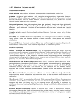 4.5.7 Chemical	
  Engineering	
  (CH)	
  
Engineering Mathematics

Linear Algebra: Matrix algebra, Systems of linear equations, Eigen values and eigenvectors.

Calculus: Functions of single variable, Limit, continuity and differentiability, Mean value theorems,
Evaluation of definite and improper integrals, Partial derivatives, Total derivative, Maxima and minima,
Gradient, Divergence and Curl, Vector identities, Directional derivatives, Line, Surface and Volume
integrals, Stokes, Gauss and Green’s theorems.

Differential equations: First order equations (linear and nonlinear), Higher order linear differential
equations with constant coefficients, Cauchy’s and Euler’s equations, Initial and boundary value
problems, Laplace transforms, Solutions of one dimensional heat and wave equations and Laplace
equation.

Complex variables:Analytic functions, Cauchy’s integral theorem, Taylor and Laurent series, Residue
theorem.

Probability and Statistics: Definitions of probability and sampling theorems, Conditional probability,
Mean, median, mode and standard deviation, Random variables, Poisson,Normal and Binomial
distributions.

Numerical Methods: Numerical solutions of linear and non-linear algebraic equations Integration by
trapezoidal and Simpson’s rule, single and multi-step methods for differential equations.

Chemical Engineering

Process Calculations and Thermodynamics: Laws of conservation of mass and energy; use of tie
components; recycle, bypass and purge calculations; degree of freedom analysis. First and Second laws of
thermodynamics. First law application to close and open systems. Second law and Entropy.
Thermodynamic properties of pure substances: equation of state and departure function, properties of
mixtures: partial molar properties, fugacity, excess properties and activity coefficients; phase equilibria:
predicting VLE of systems; chemical reaction equilibria.

Fluid Mechanics and Mechanical Operations: Fluid statics, Newtonian and non-Newtonian fluids,
Bernoulli equation, Macroscopic friction factors, energy balance, dimensional analysis, shell balances,
flow through pipeline systems, flow meters, pumps and compressors, packed and fluidized beds,
elementary boundary layer theory, size reduction and size separation; free and hindered settling;
centrifuge and cyclones; thickening and classification, filtration, mixing and agitation; conveying of
solids.

Heat Transfer: Conduction, convection and radiation, heat transfer coefficients, steady and unsteady
heat conduction, boiling, condensation and evaporation; types of heat exchangers and evaporators and
their design.

Mass Transfer: Fick’s laws, molecular diffusion in fluids, mass transfer coefficients, film, penetration
and surface renewal theories; momentum, heat and mass transfer analogies; stagewise and continuous
contacting and stage efficiencies; HTU & NTU concepts design and operation of equipment for
distillation, absorption, leaching, liquid-liquid extraction, drying, humidification, dehumidification and
adsorption.

Chemical Reaction Engineering: Theories of reaction rates; kinetics of homogeneous reactions,
interpretation of kinetic data, single and multiple reactions in ideal reactors, non-ideal reactors; residence
time distribution, single parameter model; non-isothermal reactors; kinetics of heterogeneous catalytic
reactions; diffusion effects in catalysis.

                                                                                                           45	
  
 
