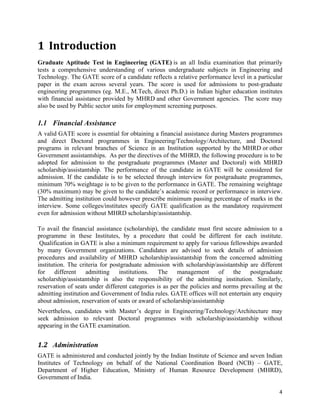  



1 Introduction	
  
Graduate Aptitude Test in Engineering (GATE) is an all India examination that primarily
tests a comprehensive understanding of various undergraduate subjects in Engineering and
Technology. The GATE score of a candidate reflects a relative performance level in a particular
paper in the exam across several years. The score is used for admissions to post-graduate
engineering programmes (eg. M.E., M.Tech, direct Ph.D.) in Indian higher education institutes
with financial assistance provided by MHRD and other Government agencies. The score may
also be used by Public sector units for employment screening purposes.

1.1 Financial Assistance
A valid GATE score is essential for obtaining a financial assistance during Masters programmes
and direct Doctoral programmes in Engineering/Technology/Architecture, and Doctoral
programs in relevant branches of Science in an Institution supported by the MHRD or other
Government assistantships. As per the directives of the MHRD, the following procedure is to be
adopted for admission to the postgraduate programmes (Master and Doctoral) with MHRD
scholarship/assistantship. The performance of the candidate in GATE will be considered for
admission. If the candidate is to be selected through interview for postgraduate programmes,
minimum 70% weightage is to be given to the performance in GATE. The remaining weightage
(30% maximum) may be given to the candidate’s academic record or performance in interview.
The admitting institution could however prescribe minimum passing percentage of marks in the
interview. Some colleges/institutes specify GATE qualification as the mandatory requirement
even for admission without MHRD scholarship/assistantship.

To avail the financial assistance (scholarship), the candidate must first secure admission to a
programme in these Institutes, by a procedure that could be different for each institute.
 Qualification in GATE is also a minimum requirement to apply for various fellowships awarded
by many Government organizations. Candidates are advised to seek details of admission
procedures and availability of MHRD scholarship/assistantship from the concerned admitting
institution. The criteria for postgraduate admission with scholarship/assistantship are different
for     different   admitting    institutions.   The    management       of   the    postgraduate
scholarship/assistantship is also the responsibility of the admitting institution. Similarly,
reservation of seats under different categories is as per the policies and norms prevailing at the
admitting institution and Government of India rules. GATE offices will not entertain any enquiry
about admission, reservation of seats or award of scholarship/assistantship
Nevertheless, candidates with Master’s degree in Engineering/Technology/Architecture may
seek admission to relevant Doctoral programmes with scholarship/assistantship without
appearing in the GATE examination.


1.2 Administration	
  	
  
GATE is administered and conducted jointly by the Indian Institute of Science and seven Indian
Institutes of Technology on behalf of the National Coordination Board (NCB) – GATE,
Department of Higher Education, Ministry of Human Resource Development (MHRD),
Government of India.

                                                                                                4	
  
 