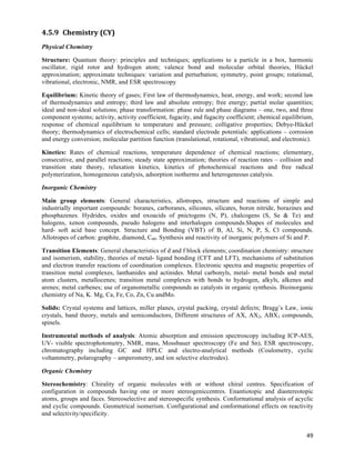 4.5.9 Chemistry	
  (CY)	
  
Physical Chemistry

Structure: Quantum theory: principles and techniques; applications to a particle in a box, harmonic
oscillator, rigid rotor and hydrogen atom; valence bond and molecular orbital theories, Hückel
approximation; approximate techniques: variation and perturbation; symmetry, point groups; rotational,
vibrational, electronic, NMR, and ESR spectroscopy

Equilibrium: Kinetic theory of gases; First law of thermodynamics, heat, energy, and work; second law
of thermodynamics and entropy; third law and absolute entropy; free energy; partial molar quantities;
ideal and non-ideal solutions; phase transformation: phase rule and phase diagrams – one, two, and three
component systems; activity, activity coefficient, fugacity, and fugacity coefficient; chemical equilibrium,
response of chemical equilibrium to temperature and pressure; colligative properties; Debye-Hückel
theory; thermodynamics of electrochemical cells; standard electrode potentials: applications – corrosion
and energy conversion; molecular partition function (translational, rotational, vibrational, and electronic).

Kinetics: Rates of chemical reactions, temperature dependence of chemical reactions; elementary,
consecutive, and parallel reactions; steady state approximation; theories of reaction rates – collision and
transition state theory, relaxation kinetics, kinetics of photochemical reactions and free radical
polymerization, homogeneous catalysis, adsorption isotherms and heterogeneous catalysis.

Inorganic Chemistry

Main group elements: General characteristics, allotropes, structure and reactions of simple and
industrially important compounds: boranes, carboranes, silicones, silicates, boron nitride, borazines and
phosphazenes. Hydrides, oxides and oxoacids of pnictogens (N, P), chalcogens (S, Se & Te) and
halogens, xenon compounds, pseudo halogens and interhalogen compounds.Shapes of molecules and
hard- soft acid base concept. Structure and Bonding (VBT) of B, Al, Si, N, P, S, Cl compounds.
Allotropes of carbon: graphite, diamond, C60. Synthesis and reactivity of inorganic polymers of Si and P.

Transition Elements: General characteristics of d and f block elements; coordination chemistry: structure
and isomerism, stability, theories of metal- ligand bonding (CFT and LFT), mechanisms of substitution
and electron transfer reactions of coordination complexes. Electronic spectra and magnetic properties of
transition metal complexes, lanthanides and actinides. Metal carbonyls, metal- metal bonds and metal
atom clusters, metallocenes; transition metal complexes with bonds to hydrogen, alkyls, alkenes and
arenes; metal carbenes; use of organometallic compounds as catalysts in organic synthesis. Bioinorganic
chemistry of Na, K. Mg, Ca, Fe, Co, Zn, Cu andMo.

Solids: Crystal systems and lattices, miller planes, crystal packing, crystal defects; Bragg’s Law, ionic
crystals, band theory, metals and semiconductors, Different structures of AX, AX2, ABX3 compounds,
spinels.

Instrumental methods of analysis: Atomic absorption and emission spectroscopy including ICP-AES,
UV- visible spectrophotometry, NMR, mass, Mossbauer spectroscopy (Fe and Sn), ESR spectroscopy,
chromatography including GC and HPLC and electro-analytical methods (Coulometry, cyclic
voltammetry, polarography – amperometry, and ion selective electrodes).

Organic Chemistry

Stereochemistry: Chirality of organic molecules with or without chiral centres. Specification of
configuration in compounds having one or more stereogeniccentres. Enantiotopic and diastereotopic
atoms, groups and faces. Stereoselective and stereospecific synthesis. Conformational analysis of acyclic
and cyclic compounds. Geometrical isomerism. Configurational and conformational effects on reactivity
and selectivity/specificity.


                                                                                                          49	
  
 