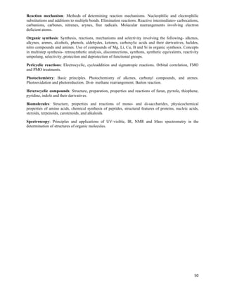 Reaction mechanism: Methods of determining reaction mechanisms. Nucleophilic and electrophilic
substitutions and additions to multiple bonds. Elimination reactions. Reactive intermediates- carbocations,
carbanions, carbenes, nitrenes, arynes, free radicals. Molecular rearrangements involving electron
deficient atoms.

Organic synthesis: Synthesis, reactions, mechanisms and selectivity involving the following- alkenes,
alkynes, arenes, alcohols, phenols, aldehydes, ketones, carboxylic acids and their derivatives, halides,
nitro compounds and amines. Use of compounds of Mg, Li, Cu, B and Si in organic synthesis. Concepts
in multistep synthesis- retrosynthetic analysis, disconnections, synthons, synthetic equivalents, reactivity
umpolung, selectivity, protection and deprotection of functional groups.

Pericyclic reactions: Electrocyclic, cycloaddition and sigmatropic reactions. Orbital correlation, FMO
and PMO treatments.

Photochemistry: Basic principles. Photochemistry of alkenes, carbonyl compounds, and arenes.
Photooxidation and photoreduction. Di-π- methane rearrangement, Barton reaction.

Heterocyclic compounds: Structure, preparation, properties and reactions of furan, pyrrole, thiophene,
pyridine, indole and their derivatives.

Biomolecules: Structure, properties and reactions of mono- and di-saccharides, physicochemical
properties of amino acids, chemical synthesis of peptides, structural features of proteins, nucleic acids,
steroids, terpenoids, carotenoids, and alkaloids.

Spectroscopy: Principles and applications of UV-visible, IR, NMR and Mass spectrometry in the
determination of structures of organic molecules.




                                                                                                         50	
  
 