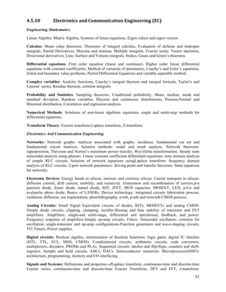 4.5.10          Electronics	
  and	
  Communication	
  Engineering	
  (EC)	
  
Engineering Mathematics

Linear Algebra: Matrix Algebra, Systems of linear equations, Eigen values and eigen vectors.

Calculus: Mean value theorems, Theorems of integral calculus, Evaluation of definite and improper
integrals, Partial Derivatives, Maxima and minima, Multiple integrals, Fourier series. Vector identities,
Directional derivatives, Line, Surface and Volume integrals, Stokes, Gauss and Green’s theorems.

Differential equations: First order equation (linear and nonlinear), Higher order linear differential
equations with constant coefficients, Method of variation of parameters, Cauchy’s and Euler’s equations,
Initial and boundary value problems, Partial Differential Equations and variable separable method.

Complex variables: Analytic functions, Cauchy’s integral theorem and integral formula, Taylor’s and
Laurent’ series, Residue theorem, solution integrals.

Probability and Statistics: Sampling theorems, Conditional probability, Mean, median, mode and
standard deviation, Random variables, Discrete and continuous distributions, Poisson,Normal and
Binomial distribution, Correlation and regression analysis.

Numerical Methods: Solutions of non-linear algebraic equations, single and multi-step methods for
differential equations.

Transform Theory: Fourier transform,Laplace transform, Z-transform.

Electronics And Communication Engineering

Networks: Network graphs: matrices associated with graphs; incidence, fundamental cut set and
fundamental circuit matrices. Solution methods: nodal and mesh analysis. Network theorems:
superposition, Thevenin and Norton’s maximum power transfer, Wye-Delta transformation. Steady state
sinusoidal analysis using phasors. Linear constant coefficient differential equations; time domain analysis
of simple RLC circuits, Solution of network equations usingLaplace transform: frequency domain
analysis of RLC circuits. 2-port network parameters: driving point and transfer functions. State equations
for networks.

Electronic Devices: Energy bands in silicon, intrinsic and extrinsic silicon. Carrier transport in silicon:
diffusion current, drift current, mobility, and resistivity. Generation and recombination of carriers.p-n
junction diode, Zener diode, tunnel diode, BJT, JFET, MOS capacitor, MOSFET, LED, p-I-n and
avalanche photo diode, Basics of LASERs. Device technology: integrated circuits fabrication process,
oxidation, diffusion, ion implantation, photolithography, n-tub, p-tub and twin-tub CMOS process.

Analog Circuits: Small Signal Equivalent circuits of diodes, BJTs, MOSFETs and analog CMOS.
Simple diode circuits, clipping, clamping, rectifier.Biasing and bias stability of transistor and FET
amplifiers. Amplifiers: single-and multi-stage, differential and operational, feedback, and power.
Frequency response of amplifiers.Simple op-amp circuits. Filters. Sinusoidal oscillators; criterion for
oscillation; single-transistor and op-amp configurations.Function generators and wave-shaping circuits,
555 Timers. Power supplies.

Digital circuits: Boolean algebra, minimization of Boolean functions; logic gates; digital IC families
(DTL, TTL, ECL, MOS, CMOS). Combinatorial circuits: arithmetic circuits, code converters,
multiplexers, decoders, PROMs and PLAs. Sequential circuits: latches and flip-flops, counters and shift-
registers. Sample and hold circuits, ADCs, DACs. Semiconductor memories. Microprocessor(8085):
architecture, programming, memory and I/O interfacing.

Signals and Systems: Definitions and properties ofLaplace transform, continuous-time and discrete-time
Fourier series, continuous-time and discrete-time Fourier Transform, DFT and FFT, z-transform.
                                                                                                        51	
  
 