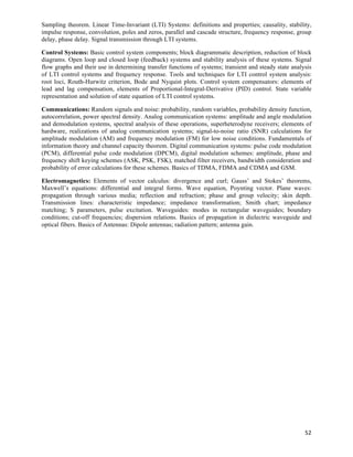 Sampling theorem. Linear Time-Invariant (LTI) Systems: definitions and properties; causality, stability,
impulse response, convolution, poles and zeros, parallel and cascade structure, frequency response, group
delay, phase delay. Signal transmission through LTI systems.

Control Systems: Basic control system components; block diagrammatic description, reduction of block
diagrams. Open loop and closed loop (feedback) systems and stability analysis of these systems. Signal
flow graphs and their use in determining transfer functions of systems; transient and steady state analysis
of LTI control systems and frequency response. Tools and techniques for LTI control system analysis:
root loci, Routh-Hurwitz criterion, Bode and Nyquist plots. Control system compensators: elements of
lead and lag compensation, elements of Proportional-Integral-Derivative (PID) control. State variable
representation and solution of state equation of LTI control systems.

Communications: Random signals and noise: probability, random variables, probability density function,
autocorrelation, power spectral density. Analog communication systems: amplitude and angle modulation
and demodulation systems, spectral analysis of these operations, superheterodyne receivers; elements of
hardware, realizations of analog communication systems; signal-to-noise ratio (SNR) calculations for
amplitude modulation (AM) and frequency modulation (FM) for low noise conditions. Fundamentals of
information theory and channel capacity theorem. Digital communication systems: pulse code modulation
(PCM), differential pulse code modulation (DPCM), digital modulation schemes: amplitude, phase and
frequency shift keying schemes (ASK, PSK, FSK), matched filter receivers, bandwidth consideration and
probability of error calculations for these schemes. Basics of TDMA, FDMA and CDMA and GSM.

Electromagnetics: Elements of vector calculus: divergence and curl; Gauss’ and Stokes’ theorems,
Maxwell’s equations: differential and integral forms. Wave equation, Poynting vector. Plane waves:
propagation through various media; reflection and refraction; phase and group velocity; skin depth.
Transmission lines: characteristic impedance; impedance transformation; Smith chart; impedance
matching; S parameters, pulse excitation. Waveguides: modes in rectangular waveguides; boundary
conditions; cut-off frequencies; dispersion relations. Basics of propagation in dielectric waveguide and
optical fibers. Basics of Antennas: Dipole antennas; radiation pattern; antenna gain.




                                                                                                        52	
  
 