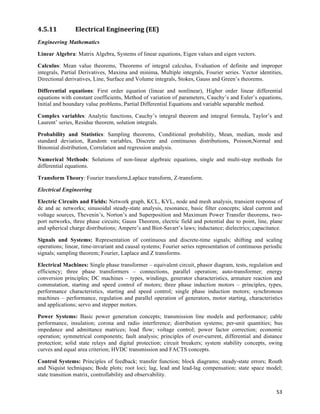 4.5.11          Electrical	
  Engineering	
  (EE)	
  
Engineering Mathematics

Linear Algebra: Matrix Algebra, Systems of linear equations, Eigen values and eigen vectors.

Calculus: Mean value theorems, Theorems of integral calculus, Evaluation of definite and improper
integrals, Partial Derivatives, Maxima and minima, Multiple integrals, Fourier series. Vector identities,
Directional derivatives, Line, Surface and Volume integrals, Stokes, Gauss and Green’s theorems.

Differential equations: First order equation (linear and nonlinear), Higher order linear differential
equations with constant coefficients, Method of variation of parameters, Cauchy’s and Euler’s equations,
Initial and boundary value problems, Partial Differential Equations and variable separable method.

Complex variables: Analytic functions, Cauchy’s integral theorem and integral formula, Taylor’s and
Laurent’ series, Residue theorem, solution integrals.

Probability and Statistics: Sampling theorems, Conditional probability, Mean, median, mode and
standard deviation, Random variables, Discrete and continuous distributions, Poisson,Normal and
Binomial distribution, Correlation and regression analysis.

Numerical Methods: Solutions of non-linear algebraic equations, single and multi-step methods for
differential equations.

Transform Theory: Fourier transform,Laplace transform, Z-transform.

Electrical Engineering

Electric Circuits and Fields: Network graph, KCL, KVL, node and mesh analysis, transient response of
dc and ac networks; sinusoidal steady-state analysis, resonance, basic filter concepts; ideal current and
voltage sources, Thevenin’s, Norton’s and Superposition and Maximum Power Transfer theorems, two-
port networks, three phase circuits; Gauss Theorem, electric field and potential due to point, line, plane
and spherical charge distributions; Ampere’s and Biot-Savart’s laws; inductance; dielectrics; capacitance.

Signals and Systems: Representation of continuous and discrete-time signals; shifting and scaling
operations; linear, time-invariant and causal systems; Fourier series representation of continuous periodic
signals; sampling theorem; Fourier, Laplace and Z transforms.

Electrical Machines: Single phase transformer – equivalent circuit, phasor diagram, tests, regulation and
efficiency; three phase transformers – connections, parallel operation; auto-transformer; energy
conversion principles; DC machines – types, windings, generator characteristics, armature reaction and
commutation, starting and speed control of motors; three phase induction motors – principles, types,
performance characteristics, starting and speed control; single phase induction motors; synchronous
machines – performance, regulation and parallel operation of generators, motor starting, characteristics
and applications; servo and stepper motors.

Power Systems: Basic power generation concepts; transmission line models and performance; cable
performance, insulation; corona and radio interference; distribution systems; per-unit quantities; bus
impedance and admittance matrices; load flow; voltage control; power factor correction; economic
operation; symmetrical components; fault analysis; principles of over-current, differential and distance
protection; solid state relays and digital protection; circuit breakers; system stability concepts, swing
curves and equal area criterion; HVDC transmission and FACTS concepts.

Control Systems: Principles of feedback; transfer function; block diagrams; steady-state errors; Routh
and Niquist techniques; Bode plots; root loci; lag, lead and lead-lag compensation; state space model;
state transition matrix, controllability and observability.


                                                                                                        53	
  
 