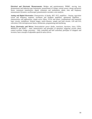 Electrical and Electronic Measurements: Bridges and potentiometers; PMMC, moving iron,
dynamometer and induction type instruments; measurement of voltage, current, power, energy and power
factor; instrument transformers; digital voltmeters and multimeters; phase, time and frequency
measurement; Q-meters; oscilloscopes; potentiometric recorders; error analysis.

Analog and Digital Electronics: Characteristics of diodes, BJT, FET; amplifiers – biasing, equivalent
circuit and frequency response; oscillators and feedback amplifiers; operational amplifiers –
characteristics and applications; simple active filters; VCOs and timers; combinational and sequential
logic circuits; multiplexer; Schmitt trigger; multi-vibrators; sample and hold circuits; A/D and D/A
converters; 8-bit microprocessor basics, architecture, programming and interfacing.

Power Electronics and Drives: Semiconductor power diodes, transistors, thyristors, triacs, GTOs,
MOSFETs and IGBTs – static characteristics and principles of operation; triggering circuits; phase
control rectifiers; bridge converters – fully controlled and half controlled; principles of choppers and
inverters; basis concepts of adjustable speed dc and ac drives.




                                                                                                     54	
  
 