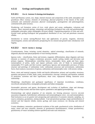 4.5.12          Geology	
  and	
  Geophysics	
  (GG)	
  

4.5.12.1        Part A:	
  	
  Common	
  To	
  Geology	
  And	
  Geophysics	
  

Earth and Planetary system, size, shape, internal structure and composition of the earth; atmosphere and
greenhouse effect; isostasy; elements of seismology; physical properties of the interior of the earth;
continents and continental processes; physical oceanography; geomagnetism and paleomagnetism,
continental drift, plate tectonics.

Weathering; soil formation; action of river, wind, glacier and ocean; earthquakes, volcanism and
orogeny. Basic structural geology, mineralogy and petrology.Geological time scale and geochronology;
stratigraphic principles; major stratigraphic divisions ofIndia. Engineering properties of rocks and soils.
Ground water geology.Geological and geographical distribution of ore, coal and petroleum resources
ofIndia.

Introduction to remote sensing.Physical basis and applications of gravity, magnetic, electrical,
electromagnetic, seismic and radiometric prospecting for oil, mineral and ground water; introductory well
logging.


4.5.12.2        Part	
  B	
  –	
  Section	
  1:	
  	
  Geology	
  

Crystalsymmetry, forms, twinning; crystal chemistry; optical mineralogy, classification of minerals,
diagnostic physical and optical properties of rock forming minerals.

Igneous rocks – classification, forms and textures, magmatic differentiation; phase diagrams and trace
elements as monitors of magma evolutionary processes; mantle melting models and derivation and
primary magmas. Metamorphism; controlling factors, metamorphic facies, grade and basic types;
metamorphism of pelitic, mafic and impure carbonate rocks; role of fluids in metamorphism;
metamorphic P-T-t paths and their tectonic significance; Igneous and metamorphic provinces of India;
structure and petrology of sedimentary rocks; sedimentary processes and environments, sedimentary
facies, basin analysis; association of igneous, sedimentary and metamorphic rocks with tectonic setting.

Stress, strain and material response; brittle and ductile deformation; primary and secondary structures;
geometry and genesis of folds, faults, joints, unconformities; cleavage, schistosity and lineation; methods
of projection, tectonites and their significance; shear zone; superposed folding; basement cover
relationship.

Morphology, classification and geological significance of important invertebrates, vertebrates,
microfossils and palaeoflora; stratigraphic principles and Indian stratigraphy.

Geomorphic processes and agents; development and evolution of landforms; slope and drainage;
processes on deep oceanic and near-shore regions; quantitative and applied geomorphology.

Oremineralogy and optical properties of ore minerals; ore forming processes vis-à-vis ore-rock
association (magmatic, hydrothermal, sedimentary and metamorphogenic ores); ores and metamorphism;
fluid inclusions as an ore genetic tool; prospecting and exploration of economic minerals; sampling, ore
reserve estimation, geostatistics, mining methods. Coal and petroleum geology; origin and distribution of
mineral and fuel deposits inIndia; marine geology and ocean resources; ore dressing and mineral
economics.

Cosmic abundance; meteorites; geochemical evolution of the earth; geochemical cycles; distribution of
major, minor and trace elements; elements of geochemical thermodynamics, isotope geochemistry;
geochemistry of waters including solution equilibria and water rock interaction.



                                                                                                        55	
  
 