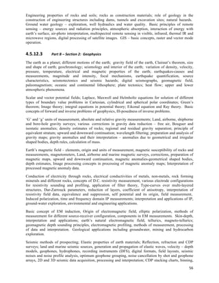 Engineering properties of rocks and soils; rocks as construction materials; role of geology in the
construction of engineering structures including dams, tunnels and excavation sites; natural hazards.
Ground water geology – exploration, well hydraulics and water quality. Basic principles of remote
sensing – energy sources and radiation principles, atmospheric absorption, interaction of energy with
earth’s surface, air-photo interpretation, multispectral remote sensing in visible, infrared, thermal IR and
microwave regions, digital processing of satellite images. GIS – basic concepts, raster and vector mode
operation.


4.5.12.3        Part	
  B	
  –	
  Section	
  2:	
  	
  Geophysics	
  

The earth as a planet; different motions of the earth; gravity field of the earth, Clairaut’s theorem, size
and shape of earth; geochronology; seismology and interior of the earth; variation of density, velocity,
pressure, temperature, electrical and magnetic properties of the earth; earthquakes-causes and
measurements, magnitude and intensity, focal mechanisms, earthquake quantification, source
characteristics, seismotectonics and seismic hazards; digital seismographs, geomagnetic field,
paleomagnetism; oceanic and continental lithosphere; plate tectonics; heat flow; upper and lower
atmospheric phenomena.

Scalar and vector potential fields; Laplace, Maxwell and Helmholtz equations for solution of different
types of boundary value problems in Cartesian, cylindrical and spherical polar coordinates; Green’s
theorem; Image theory; integral equations in potential theory; Eikonal equation and Ray theory. Basic
concepts of forward and inverse problems of geophysics, Ill-posedness of inverse problems.

‘G’ and ‘g’ units of measurement, absolute and relative gravity measurements; Land, airborne, shipborne
and bore-hole gravity surveys; various corrections in gravity data reduction – free air, Bouguer and
isostatic anomalies; density estimates of rocks; regional and residual gravity separation; principle of
equivalent stratum; upward and downward continuation; wavelength filtering; preparation and analysis of
gravity maps; gravity anomalies and their interpretation – anomalies due to geometrical and irregular
shaped bodies, depth rules, calculation of mass.

Earth’s magnetic field – elements, origin and units of measurement, magnetic susceptibility of rocks and
measurements, magnetometers, Land, airborne and marine magnetic surveys, corrections, preparation of
magnetic maps, upward and downward continuation, magnetic anomalies-geometrical shaped bodies,
depth estimates, Image processing concepts in processing of magnetic anomaly maps; Interpretation of
processed magnetic anomaly data.

Conduction of electricity through rocks, electrical conductivities of metals, non-metals, rock forming
minerals and different rocks, concepts of D.C. resistivity measurement, various electrode configurations
for resistivity sounding and profiling, application of filter theory, Type-curves over multi-layered
structures, Dar-Zarrouck parameters, reduction of layers, coefficient of anisotropy, interpretation of
resistivity field data, equivalence and suppression, self potential and its origin, field measurement,
Induced polarization, time and frequency domain IP measurements; interpretation and applications of IP,
ground-water exploration, environmental and engineering applications.

Basic concept of EM induction, Origin of electromagnetic field, elliptic polarization, methods of
measurement for different source-receiver configuration, components in EM measurements. Skin-depth,
interpretation and applications; earth’s natural electromagnetic field, tellurics, magneto-tellurics;
geomagnetic depth sounding principles, electromagnetic profiling, methods of measurement, processing
of data and interpretation. Geological applications including groundwater, mining and hydrocarbon
exploration.

Seismic methods of prospecting; Elastic properties of earth materials; Reflection, refraction and CDP
surveys; land and marine seismic sources, generation and propagation of elastic waves, velocity – depth
models, geophones, hydrophones, recording instruments (DFS), digital formats, field layouts, seismic
noises and noise profile analysis, optimum geophone grouping, noise cancellation by shot and geophone
arrays, 2D and 3D seismic data acquisition, processing and interpretation; CDP stacking charts, binning,
                                                                                                         56	
  
 