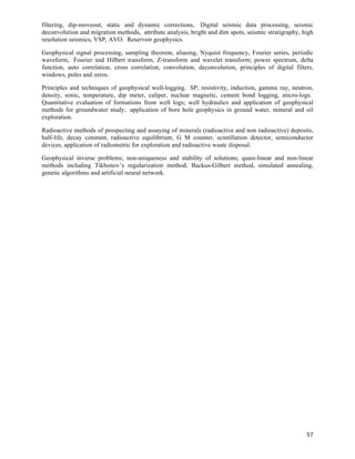 filtering, dip-moveout, static and dynamic corrections, Digital seismic data processing, seismic
deconvolution and migration methods, attribute analysis, bright and dim spots, seismic stratigraphy, high
resolution seismics, VSP, AVO. Reservoir geophysics.

Geophysical signal processing, sampling theorem, aliasing, Nyquist frequency, Fourier series, periodic
waveform, Fourier and Hilbert transform, Z-transform and wavelet transform; power spectrum, delta
function, auto correlation, cross correlation, convolution, deconvolution, principles of digital filters,
windows, poles and zeros.

Principles and techniques of geophysical well-logging. SP, resistivity, induction, gamma ray, neutron,
density, sonic, temperature, dip meter, caliper, nuclear magnetic, cement bond logging, micro-logs.
Quantitative evaluation of formations from well logs; well hydraulics and application of geophysical
methods for groundwater study; application of bore hole geophysics in ground water, mineral and oil
exploration.

Radioactive methods of prospecting and assaying of minerals (radioactive and non radioactive) deposits,
half-life, decay constant, radioactive equilibrium, G M counter, scintillation detector, semiconductor
devices, application of radiometric for exploration and radioactive waste disposal.

Geophysical inverse problems; non-uniqueness and stability of solutions; quasi-linear and non-linear
methods including Tikhonov’s regularization method, Backus-Gilbert method, simulated annealing,
genetic algorithms and artificial neural network.




                                                                                                      57	
  
 