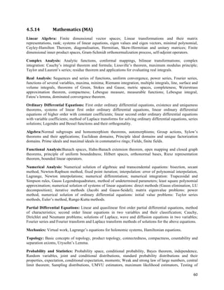 4.5.14          Mathematics	
  (MA)	
  
Linear Algebra: Finite dimensional vector spaces; Linear transformations and their matrix
representations, rank; systems of linear equations, eigen values and eigen vectors, minimal polynomial,
Cayley-Hamilton Theroem, diagonalisation, Hermitian, Skew-Hermitian and unitary matrices; Finite
dimensional inner product spaces, Gram-Schmidt orthonormalization process, self-adjoint operators.

Complex Analysis: Analytic functions, conformal mappings, bilinear transformations; complex
integration: Cauchy’s integral theorem and formula; Liouville’s theorem, maximum modulus principle;
Taylor and Laurent’s series; residue theorem and applications for evaluating real integrals.

Real Analysis: Sequences and series of functions, uniform convergence, power series, Fourier series,
functions of several variables, maxima, minima; Riemann integration, multiple integrals, line, surface and
volume integrals, theorems of Green, Stokes and Gauss; metric spaces, completeness, Weierstrass
approximation theorem, compactness; Lebesgue measure, measurable functions; Lebesgue integral,
Fatou’s lemma, dominated convergence theorem.

Ordinary Differential Equations: First order ordinary differential equations, existence and uniqueness
theorems, systems of linear first order ordinary differential equations, linear ordinary differential
equations of higher order with constant coefficients; linear second order ordinary differential equations
with variable coefficients; method of Laplace transforms for solving ordinary differential equations, series
solutions; Legendre and Bessel functions and their orthogonality.

Algebra:Normal subgroups and homomorphism theorems, automorphisms; Group actions, Sylow’s
theorems and their applications; Euclidean domains, Principle ideal domains and unique factorization
domains. Prime ideals and maximal ideals in commutative rings; Fields, finite fields.

Functional Analysis:Banach spaces, Hahn-Banach extension theorem, open mapping and closed graph
theorems, principle of uniform boundedness; Hilbert spaces, orthonormal bases, Riesz representation
theorem, bounded linear operators.

Numerical Analysis: Numerical solution of algebraic and transcendental equations: bisection, secant
method, Newton-Raphson method, fixed point iteration; interpolation: error of polynomial interpolation,
Lagrange, Newton interpolations; numerical differentiation; numerical integration: Trapezoidal and
Simpson rules, Gauss Legendrequadrature, method of undetermined parameters; least square polynomial
approximation; numerical solution of systems of linear equations: direct methods (Gauss elimination, LU
decomposition); iterative methods (Jacobi and Gauss-Seidel); matrix eigenvalue problems: power
method, numerical solution of ordinary differential equations: initial value problems: Taylor series
methods, Euler’s method, Runge-Kutta methods.

Partial Differential Equations: Linear and quasilinear first order partial differential equations, method
of characteristics; second order linear equations in two variables and their classification; Cauchy,
Dirichlet and Neumann problems; solutions of Laplace, wave and diffusion equations in two variables;
Fourier series and Fourier transform and Laplace transform methods of solutions for the above equations.

Mechanics: Virtual work, Lagrange’s equations for holonomic systems, Hamiltonian equations.

Topology: Basic concepts of topology, product topology, connectedness, compactness, countability and
separation axioms, Urysohn’s Lemma.

Probability and Statistics: Probability space, conditional probability, Bayes theorem, independence,
Random variables, joint and conditional distributions, standard probability distributions and their
properties, expectation, conditional expectation, moments; Weak and strong law of large numbers, central
limit theorem; Sampling distributions, UMVU estimators, maximum likelihood estimators, Testing of

                                                                                                         60	
  
 