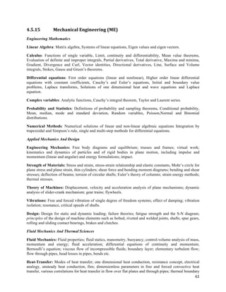 4.5.15           Mechanical	
  Engineering	
  (ME)	
  
Engineering Mathematics

Linear Algebra: Matrix algebra, Systems of linear equations, Eigen values and eigen vectors.

Calculus: Functions of single variable, Limit, continuity and differentiability, Mean value theorems,
Evaluation of definite and improper integrals, Partial derivatives, Total derivative, Maxima and minima,
Gradient, Divergence and Curl, Vector identities, Directional derivatives, Line, Surface and Volume
integrals, Stokes, Gauss and Green’s theorems.

Differential equations: First order equations (linear and nonlinear), Higher order linear differential
equations with constant coefficients, Cauchy’s and Euler’s equations, Initial and boundary value
problems, Laplace transforms, Solutions of one dimensional heat and wave equations and Laplace
equation.

Complex variables: Analytic functions, Cauchy’s integral theorem, Taylor and Laurent series.

Probability and Statistics: Definitions of probability and sampling theorems, Conditional probability,
Mean, median, mode and standard deviation, Random variables, Poisson,Normal and Binomial
distributions.

Numerical Methods: Numerical solutions of linear and non-linear algebraic equations Integration by
trapezoidal and Simpson’s rule, single and multi-step methods for differential equations.

Applied Mechanics And Design

Engineering Mechanics: Free body diagrams and equilibrium; trusses and frames; virtual work;
kinematics and dynamics of particles and of rigid bodies in plane motion, including impulse and
momentum (linear and angular) and energy formulations; impact.

Strength of Materials: Stress and strain, stress-strain relationship and elastic constants, Mohr’s circle for
plane stress and plane strain, thin cylinders; shear force and bending moment diagrams; bending and shear
stresses; deflection of beams; torsion of circular shafts; Euler’s theory of columns; strain energy methods;
thermal stresses.

Theory of Machines: Displacement, velocity and acceleration analysis of plane mechanisms; dynamic
analysis of slider-crank mechanism; gear trains; flywheels.

Vibrations: Free and forced vibration of single degree of freedom systems; effect of damping; vibration
isolation; resonance, critical speeds of shafts.

Design: Design for static and dynamic loading; failure theories; fatigue strength and the S-N diagram;
principles of the design of machine elements such as bolted, riveted and welded joints, shafts, spur gears,
rolling and sliding contact bearings, brakes and clutches.

Fluid Mechanics And Thermal Sciences

Fluid Mechanics: Fluid properties; fluid statics, manometry, buoyancy; control-volume analysis of mass,
momentum and energy; fluid acceleration; differential equations of continuity and momentum;
Bernoulli’s equation; viscous flow of incompressible fluids; boundary layer; elementary turbulent flow;
flow through pipes, head losses in pipes, bends etc.

Heat-Transfer: Modes of heat transfer; one dimensional heat conduction, resistance concept, electrical
analogy, unsteady heat conduction, fins; dimensionless parameters in free and forced convective heat
transfer, various correlations for heat transfer in flow over flat plates and through pipes; thermal boundary
                                                                                                           62	
  
 